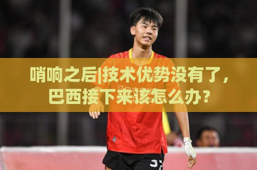 哨响之后|技术优势没有了,巴西接下来该怎么办? 哨响之后|技术优势没有了,巴西接下来该怎么办?