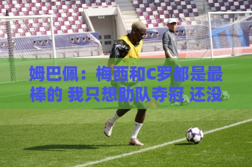 姆巴佩：梅西和C罗都是最棒的 我只想助队夺冠 还没心思想哈兰德