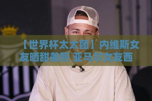 【世界杯太太团】内维斯女友晒甜美照 亚马尔女友西班牙球衣秀 【世界杯太太团】内维斯女友晒甜美照 亚马尔女友西班牙球衣秀