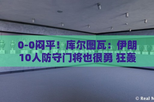 0-0闷平!库尔图瓦:伊朗10人防守门将也很勇 狂轰不进不只是我们 0-0闷平!库尔图瓦:伊朗10人防守门将也很勇 狂轰不进不只是我们