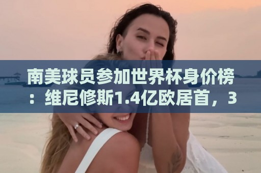 南美球员参加世界杯身价榜:维尼修斯1.4亿欧居首,3人至少1亿欧 南美球员参加世界杯身价榜:维尼修斯1.4亿欧居首,3人至少1亿欧