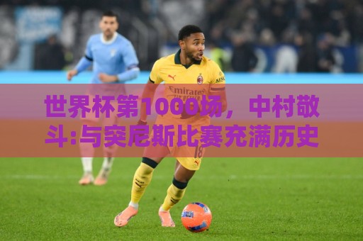 世界杯第1000场，中村敬斗:与突尼斯比赛充满历史意义 要踢的精彩