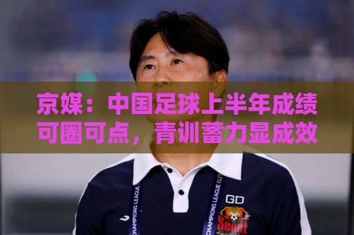 京媒：中国足球上半年成绩可圈可点，青训蓄力显成效