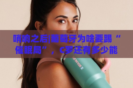 哨响之后|葡萄牙为啥要踢“催眠局”，C罗还有多少能量？