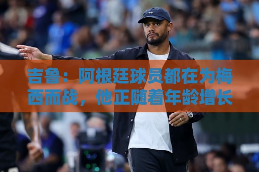 吉鲁:阿根廷球员都在为梅西而战,他正随着年龄增长变得越来越强 吉鲁:阿根廷球员都在为梅西而战,他正随着年龄增长变得越来越强