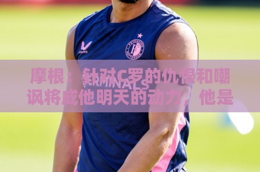 摩根：针对C罗的仇恨和嘲讽将成他明天的动力，他是GOAT自有原因