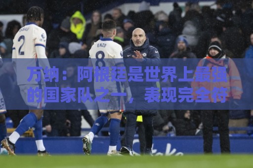 万纳：阿根廷是世界上最强的国家队之一，表现完全符合我们的预期