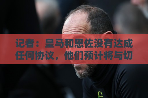 记者：皇马和恩佐没有达成任何协议，他们预计将与切尔西展开接触