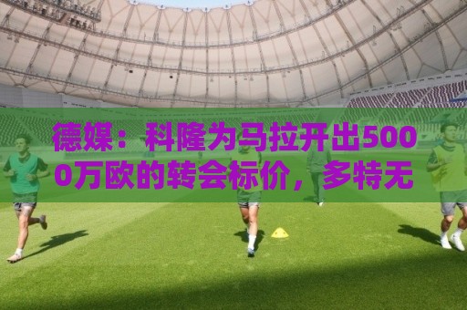 德媒：科隆为马拉开出5000万欧的转会标价，多特无力承担这笔费用