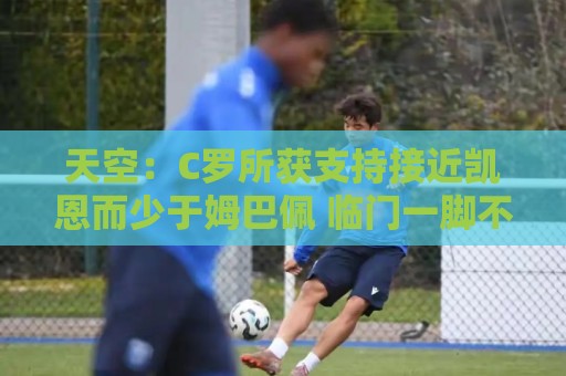 天空:C罗所获支持接近凯恩而少于姆巴佩 临门一脚不佳+占据左路 天空:C罗所获支持接近凯恩而少于姆巴佩 临门一脚不佳+占据左路