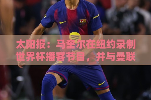 太阳报:马奎尔在纽约录制世界杯播客节目,并与曼联球迷互动 太阳报:马奎尔在纽约录制世界杯播客节目,并与曼联球迷互动