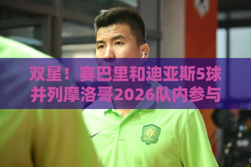 双星！赛巴里和迪亚斯5球并列摩洛哥2026队内参与进球最多