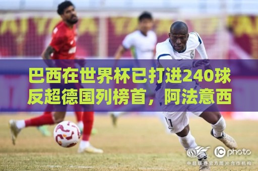 巴西在世界杯已打进240球反超德国列榜首,阿法意西英列前七 巴西在世界杯已打进240球反超德国列榜首,阿法意西英列前七