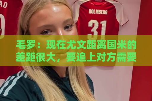 毛罗:现在尤文距离国米的差距很大,要追上对方需要很长时间 毛罗:现在尤文距离国米的差距很大,要追上对方需要很长时间
