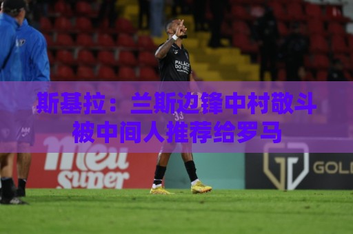 斯基拉:兰斯边锋中村敬斗被中间人推荐给罗马 斯基拉:兰斯边锋中村敬斗被中间人推荐给罗马