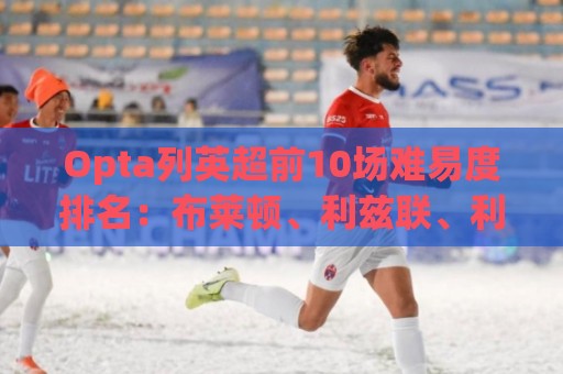 Opta列英超前10场难易度排名:布莱顿、利兹联、利物浦最困难 Opta列英超前10场难易度排名:布莱顿、利兹联、利物浦最困难