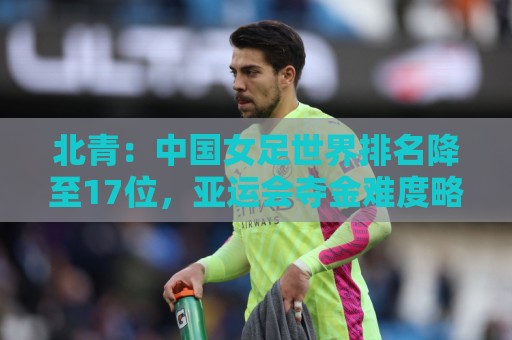 北青：中国女足世界排名降至17位，亚运会夺金难度略小于亚洲杯