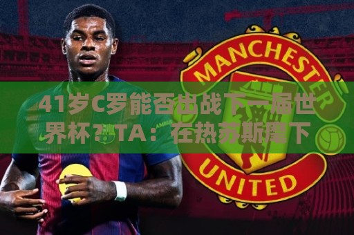 41岁C罗能否出战下一届世界杯？TA：在热苏斯麾下，一切皆有可能