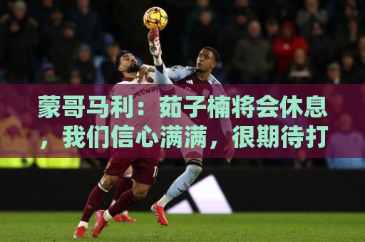 蒙哥马利：茹子楠将会休息，我们信心满满，很期待打好这场比赛