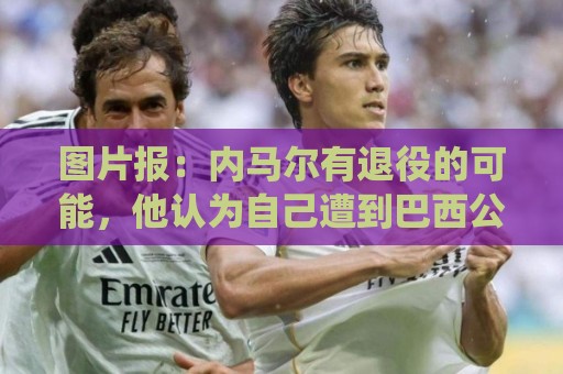 图片报:内马尔有退役的可能,他认为自己遭到巴西公众不公平对待 图片报:内马尔有退役的可能,他认为自己遭到巴西公众不公平对待