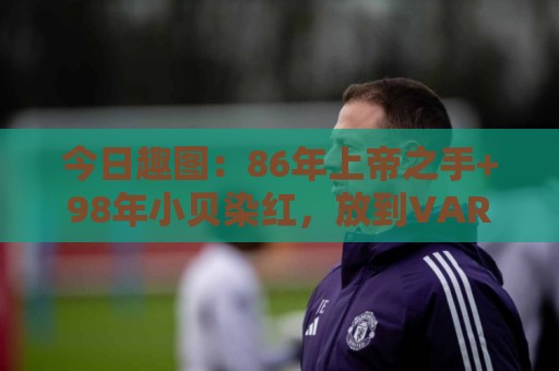 今日趣图：86年上帝之手+98年小贝染红，放到VAR时代会是什么剧本
