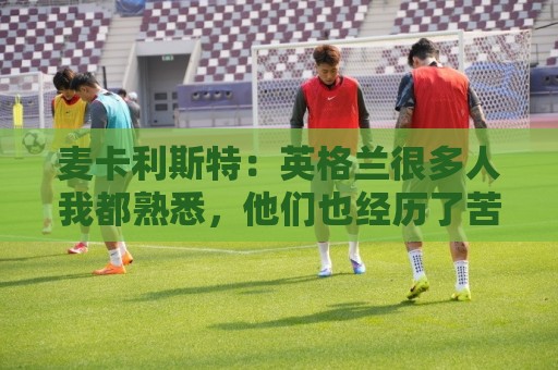 麦卡利斯特：英格兰很多人我都熟悉，他们也经历了苦战我们都会累