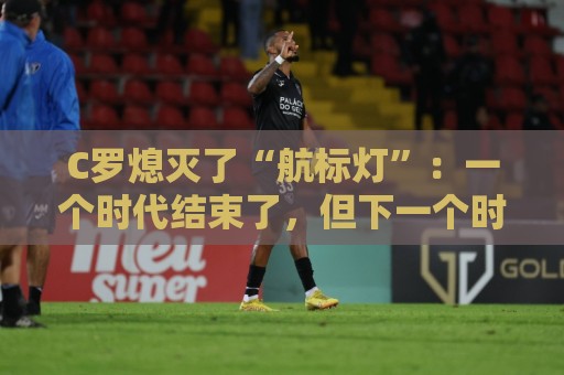 C罗熄灭了“航标灯”:一个时代结束了,但下一个时代还远未到来 C罗熄灭了“航标灯”:一个时代结束了,但下一个时代还远未到来