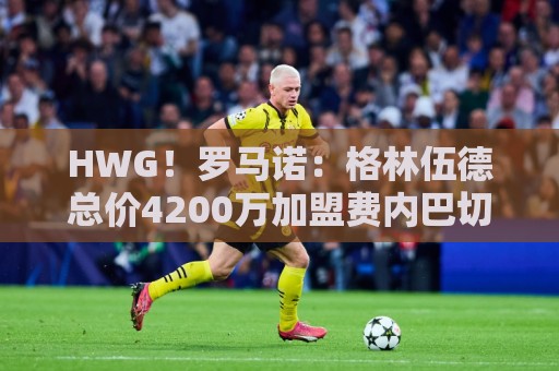 HWG！罗马诺：格林伍德总价4200万加盟费内巴切，曼联获超1000万