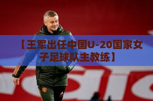 【王军出任中国U-20国家女子足球队主教练】 【王军出任中国U-20国家女子足球队主教练】