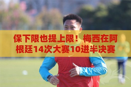 保下限也提上限！梅西在阿根廷14次大赛10进半决赛，从未小组出局