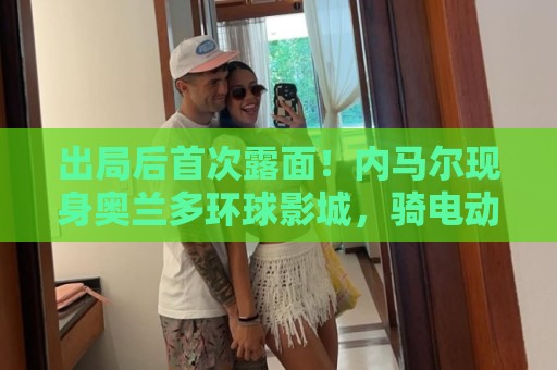 出局后首次露面!内马尔现身奥兰多环球影城,骑电动车和粉丝互动 出局后首次露面!内马尔现身奥兰多环球影城,骑电动车和粉丝互动