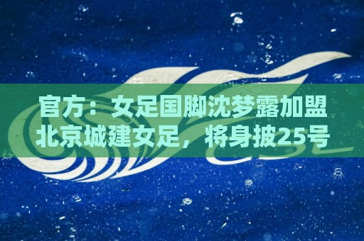 官方:女足国脚沈梦露加盟北京城建女足,将身披25号球衣 官方:女足国脚沈梦露加盟北京城建女足,将身披25号球衣
