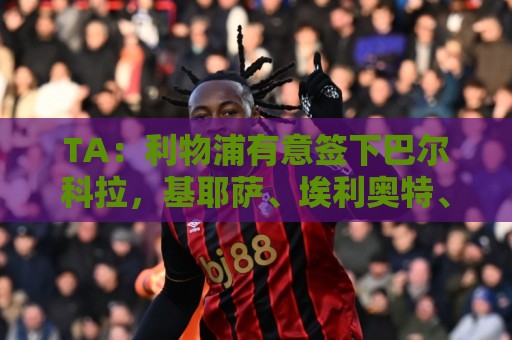 TA：利物浦有意签下巴尔科拉，基耶萨、埃利奥特、琼斯等可能离队