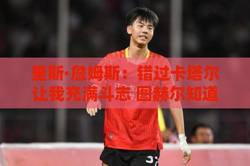 里斯·詹姆斯：错过卡塔尔让我充满斗志 图赫尔知道如何激发我