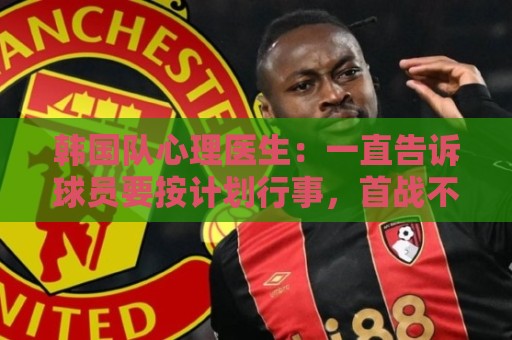 韩国队心理医生：一直告诉球员要按计划行事，首战不需要拼尽全力
