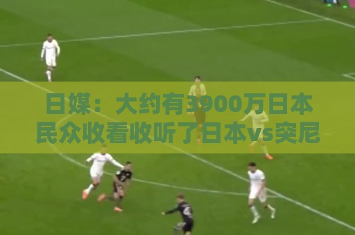 日媒:大约有3900万日本民众收看收听了日本vs突尼斯的比赛 日媒:大约有3900万日本民众收看收听了日本vs突尼斯的比赛
