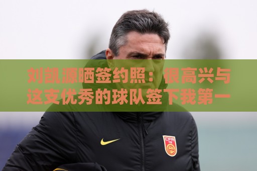 刘凯源晒签约照:很高兴与这支优秀的球队签下我第一份职业合同 刘凯源晒签约照:很高兴与这支优秀的球队签下我第一份职业合同