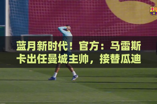蓝月新时代!官方:马雷斯卡出任曼城主帅,接替瓜迪奥拉 蓝月新时代!官方:马雷斯卡出任曼城主帅,接替瓜迪奥拉