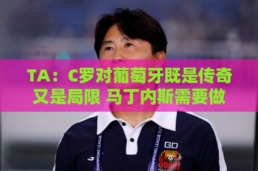 TA:C罗对葡萄牙既是传奇又是局限 马丁内斯需要做出必要的调整 TA:C罗对葡萄牙既是传奇又是局限 马丁内斯需要做出必要的调整