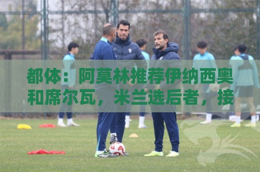 都体：阿莫林推荐伊纳西奥和席尔瓦，米兰选后者，接近2500万敲定