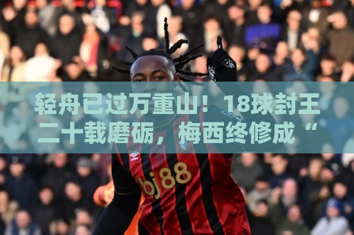 轻舟已过万重山！18球封王二十载磨砺，梅西终修成“球王”心境