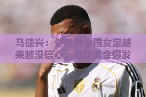 马德兴:外界对中国女足越来越没信心,想亚运会爆发是痴人梦语 马德兴:外界对中国女足越来越没信心,想亚运会爆发是痴人梦语