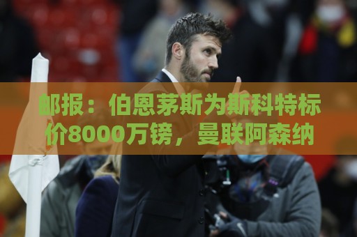 邮报:伯恩茅斯为斯科特标价8000万镑,曼联阿森纳热刺都对他有意 邮报:伯恩茅斯为斯科特标价8000万镑,曼联阿森纳热刺都对他有意