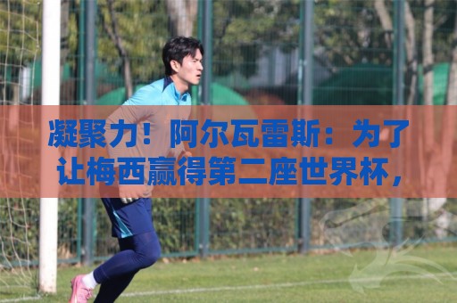 凝聚力！阿尔瓦雷斯：为了让梅西赢得第二座世界杯，我们拼上一切