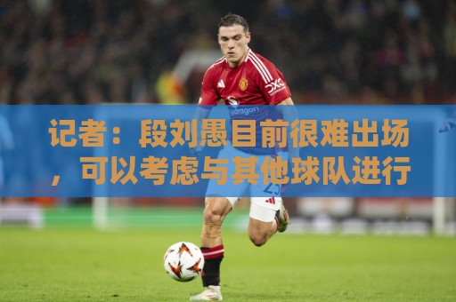 记者：段刘愚目前很难出场，可以考虑与其他球队进行人员调换