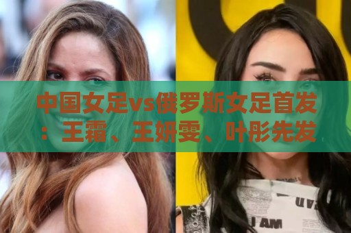中国女足vs俄罗斯女足首发：王霜、王妍雯、叶彤先发，邵子钦替补