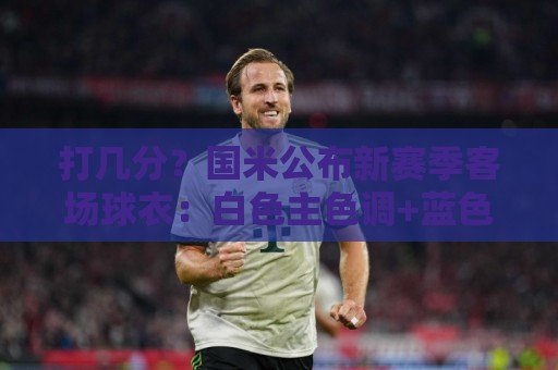 打几分？国米公布新赛季客场球衣：白色主色调+蓝色细条纹