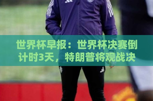 世界杯早报：世界杯决赛倒计时3天，特朗普将观战决赛并颁奖