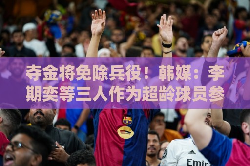 夺金将免除兵役!韩媒:李期奕等三人作为超龄球员参加亚运会 夺金将免除兵役!韩媒:李期奕等三人作为超龄球员参加亚运会