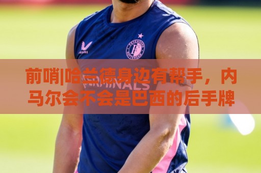 前哨|哈兰德身边有帮手，内马尔会不会是巴西的后手牌
